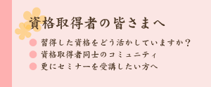 資格取得者の皆さまへ
・取得した資格をどう生かしていますか・
・資格取得者同士のコミュニティ
・さらにセミナーを受講したい方へ